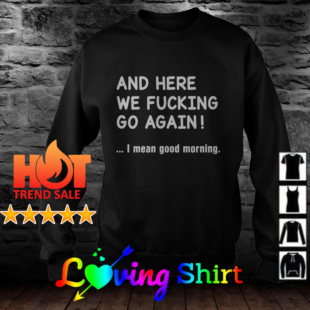 And Here We Fucking Go Again I Mean Good Morning Shirt Hoodie Sweater